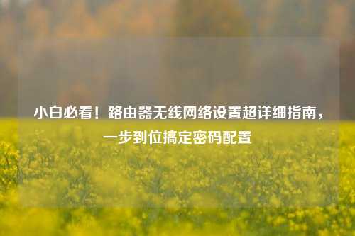 小白必看!路由器无线网络设置超详细指南,一步到位搞定密码配置