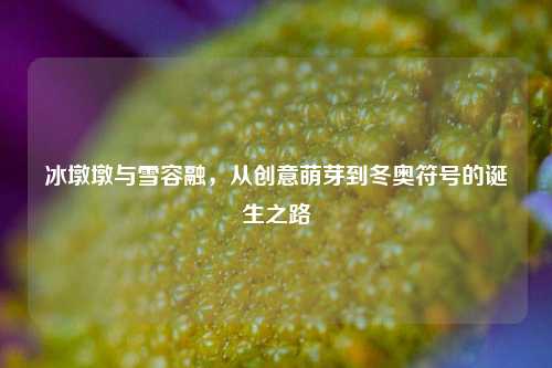 冰墩墩与雪容融,从创意萌芽到冬奥符号的诞生之路