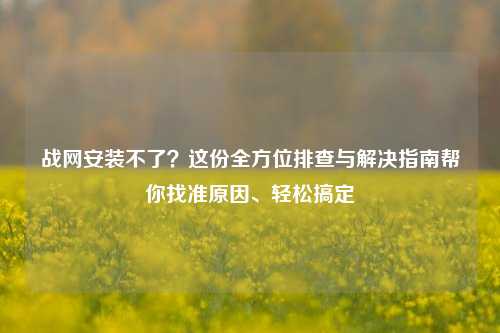 战网安装不了？这份全方位排查与解决指南帮你找准原因、轻松搞定