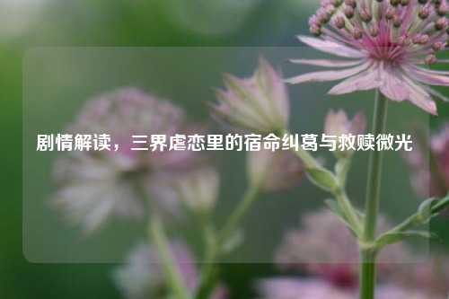 剧情解读，三界虐恋里的宿命纠葛与救赎微光