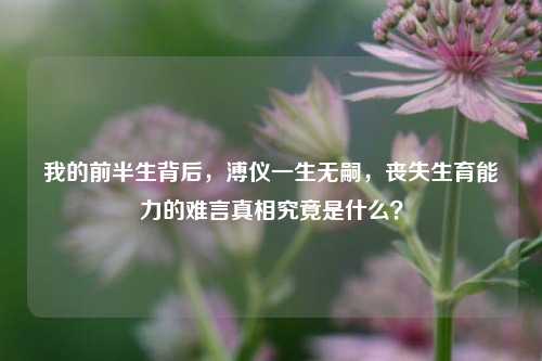 我的前半生背后,溥仪一生无嗣,丧失生育能力的难言真相究竟是什么?