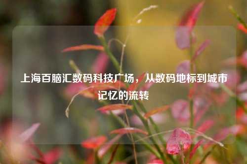 上海百脑汇数码科技广场，从数码地标到城市记忆的流转