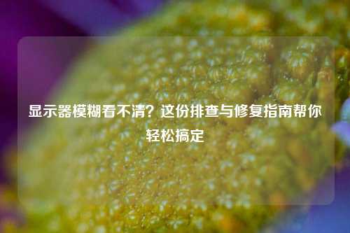 显示器模糊看不清？这份排查与修复指南帮你轻松搞定