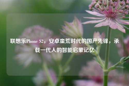联想乐Phone S2,安卓蛮荒时代的国产先锋,承载一代人的智能启蒙记忆