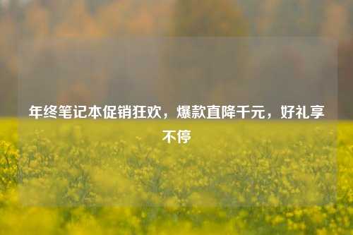 年终笔记本促销狂欢,爆款直降千元,好礼享不停