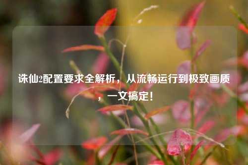 诛仙2配置要求全解析，从流畅运行到极致画质，一文搞定！
