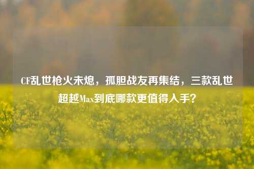 CF乱世枪火未熄,孤胆战友再集结,三款乱世超越Max到底哪款更值得入手?