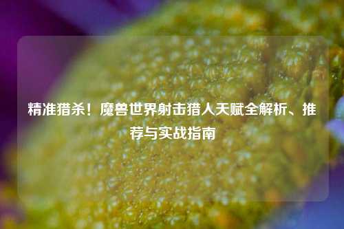 精准猎杀！魔兽世界射击猎人天赋全解析、推荐与实战指南