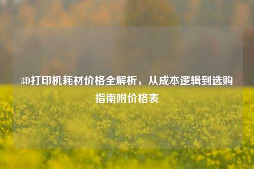 3D打印机耗材价格全解析，从成本逻辑到选购指南附价格表