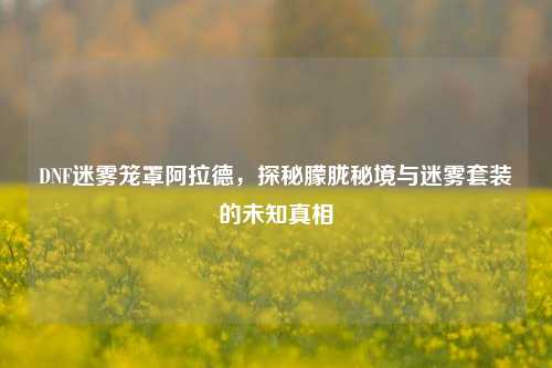DNF迷雾笼罩阿拉德,探秘朦胧秘境与迷雾套装的未知真相