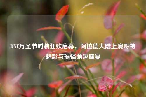 DNF万圣节时装狂欢启幕,阿拉德大陆上演哥特魅影与搞怪萌趣盛宴