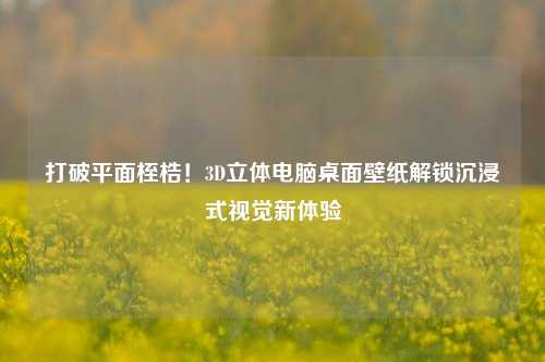 打破平面桎梏！3D立体电脑桌面壁纸解锁沉浸式视觉新体验