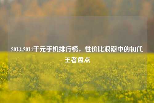 2013-2014千元手机排行榜，性价比浪潮中的初代王者盘点