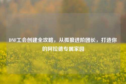 DNF工会创建全攻略,从孤狼进阶团长,打造你的阿拉德专属家园