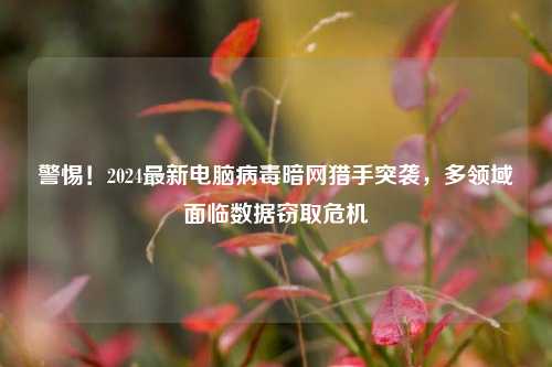 警惕!2024最新电脑病毒暗网猎手突袭,多领域面临数据窃取危机