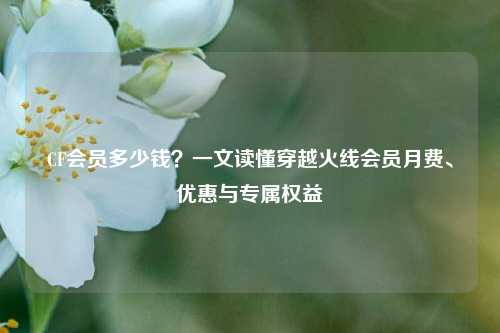 CF会员多少钱?一文读懂穿越火线会员月费、优惠与专属权益