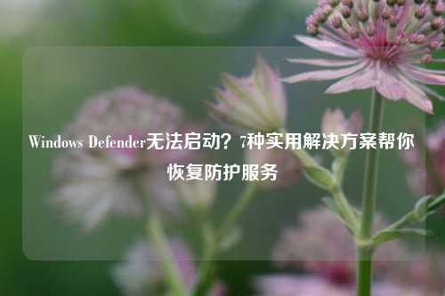Windows Defender无法启动？7种实用解决方案帮你恢复防护服务