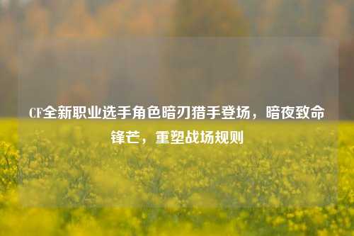 CF全新职业选手角色暗刃猎手登场,暗夜致命锋芒,重塑战场规则