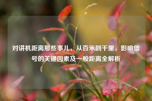 对讲机距离那些事儿，从百米到千里，影响信号的关键因素及一般距离全解析
