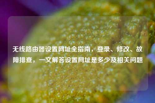 无线路由器设置网址全指南，登录、修改、故障排查，一文解答设置网址是多少及相关问题
