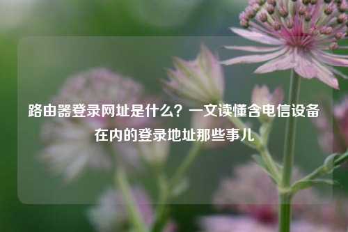路由器登录网址是什么？一文读懂含电信设备在内的登录地址那些事儿