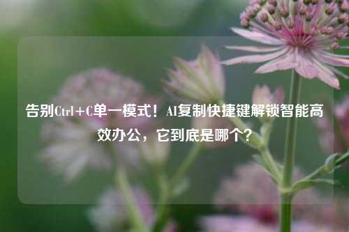 告别Ctrl+C单一模式！AI复制快捷键解锁智能高效办公，它到底是哪个？