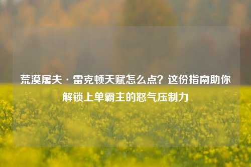 荒漠屠夫·雷克顿天赋怎么点？这份指南助你解锁上单霸主的怒气压制力