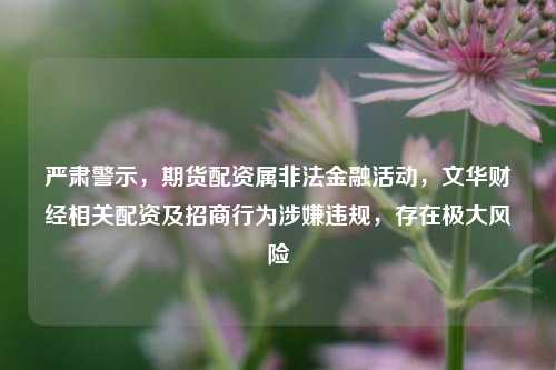 严肃警示，期货配资属非法金融活动，文华财经相关配资及招商行为涉嫌违规，存在极大风险