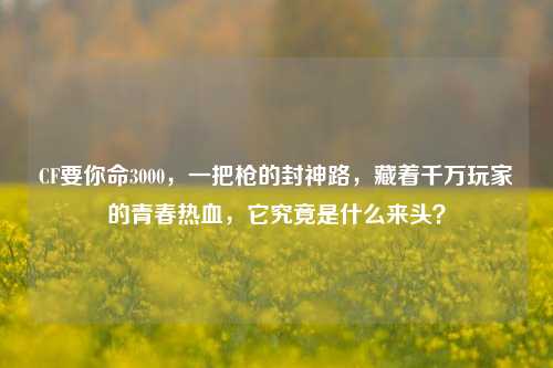 CF要你命3000,一把枪的封神路,藏着千万玩家的青春热血,它究竟是什么来头?