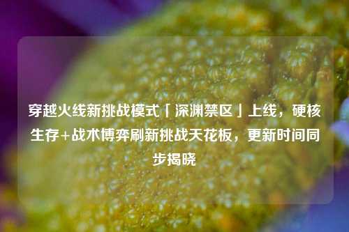 穿越火线新挑战模式「深渊禁区」上线,硬核生存+战术博弈刷新挑战天花板,更新时间同步揭晓
