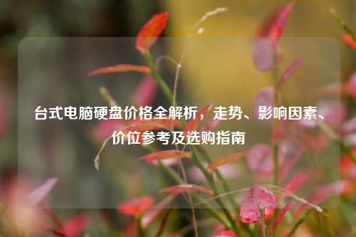 台式电脑硬盘价格全解析，走势、影响因素、价位参考及选购指南