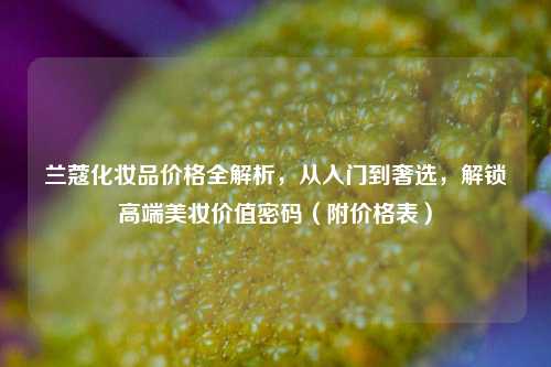 兰蔻化妆品价格全解析，从入门到奢选，解锁高端美妆价值密码（附价格表）