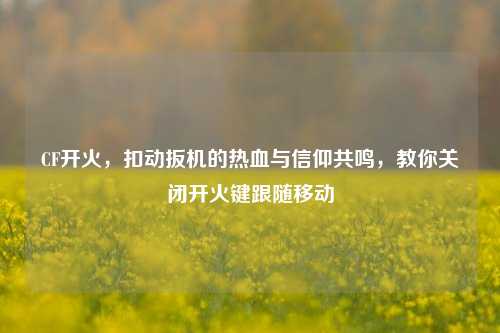 CF开火，扣动扳机的热血与信仰共鸣，教你关闭开火键跟随移动