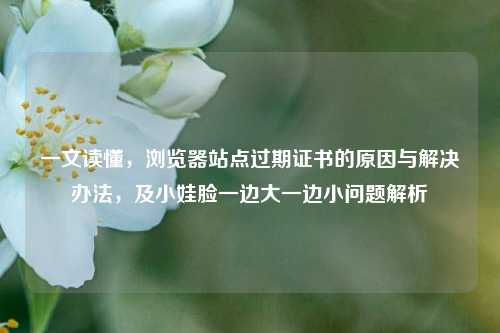 一文读懂，浏览器站点过期证书的原因与解决办法，及小娃脸一边大一边小问题解析