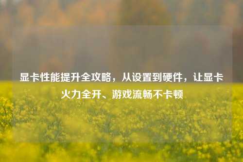 显卡性能提升全攻略，从设置到硬件，让显卡火力全开、游戏流畅不卡顿