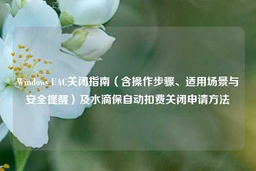 Windows UAC关闭指南(含操作步骤、适用场景与安全提醒)及水滴保自动扣费关闭申请方法