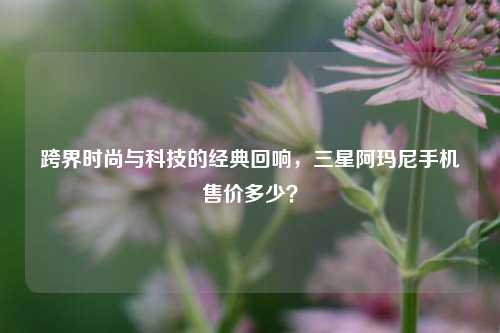 跨界时尚与科技的经典回响，三星阿玛尼手机售价多少？