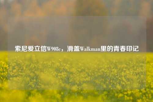 索尼爱立信W908c，滑盖Walkman里的青春印记