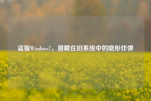 盗版Windows7,潜藏在旧系统中的隐形炸弹
