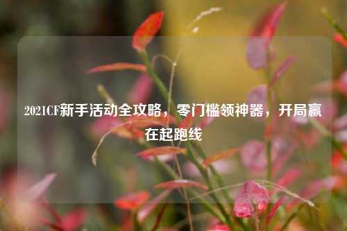 2021CF新手活动全攻略，零门槛领神器，开局赢在起跑线