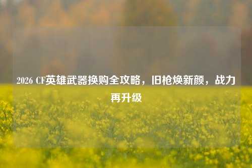 2026 CF英雄武器换购全攻略,旧枪焕新颜,战力再升级