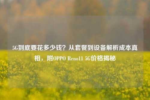 5G到底要花多少钱？从套餐到设备解析成本真相，附OPPO Reno11 5G价格揭秘