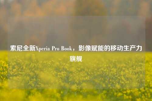 索尼全新Xperia Pro Book，影像赋能的移动生产力旗舰