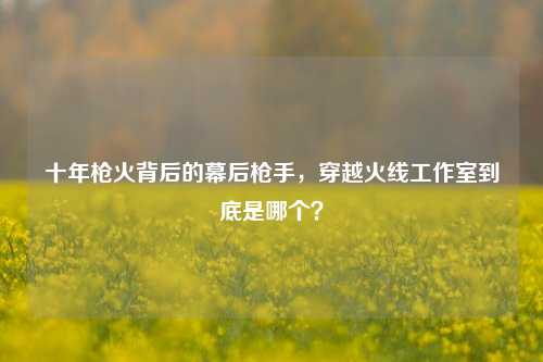 十年枪火背后的幕后枪手，穿越火线工作室到底是哪个？
