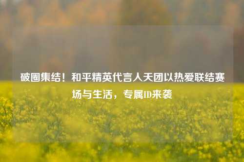 破圈集结!和平精英代言人天团以热爱联结赛场与生活,专属ID来袭