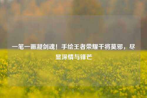 一笔一画凝剑魂!手绘王者荣耀干将莫邪,尽显深情与锋芒