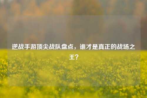 逆战手游顶尖战队盘点，谁才是真正的战场之王？