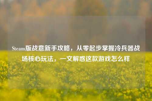 Steam版战意新手攻略，从零起步掌握冷兵器战场核心玩法，一文解惑这款游戏怎么样