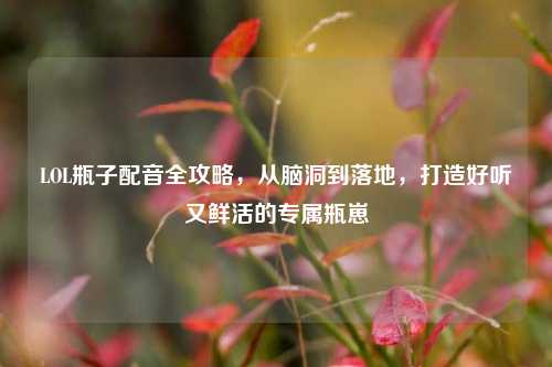 LOL瓶子配音全攻略,从脑洞到落地,打造好听又鲜活的专属瓶崽