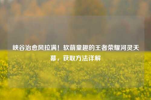 峡谷治愈风拉满！软萌童趣的王者荣耀河灵天幕，获取方法详解